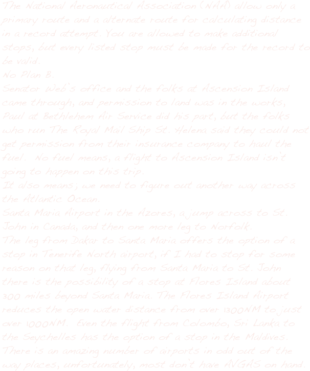 The National Aeronautical Association (NAA) allow only a primary route and a alternate route for calculating distance in a record attempt. You are allowed to make additional stops, but every listed stop must be made for the record to be valid.
No Plan B.
Senator Web’s office and the folks at Ascension Island came through, and permission to land was in the works,  Paul at Bethlehem Air Service did his part, but the folks who run The Royal Mail Ship St. Helena said they could not get permission from their insurance company to haul the fuel.  No fuel means, a flight to Ascension Island isn’t going to happen on this trip.
It also means; we need to figure out another way across the Atlantic Ocean.
Santa Maria Airport in the Azores, a jump across to St. John in Canada, and then one more leg to Norfolk.
The leg from Dakar to Santa Maria offers the option of a stop in Tenerife North airport, if I had to stop for some reason on that leg, flying from Santa Maria to St. John there is the possibility of a stop at Flores Island about 300 miles beyond Santa Maria. The Flores Island Airport reduces the open water distance from over 1300NM to just over 1000NM.  Even the flight from Colombo, Sri Lanka to the Seychelles has the option of a stop in the Maldives.
There is an amazing number of airports in odd out of the way places, unfortunately, most don’t have AVGAS on hand.  

